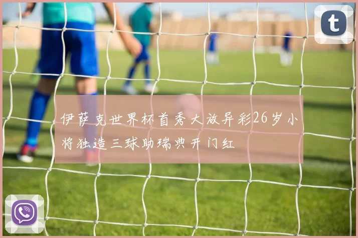伊萨克世界杯首秀大放异彩26岁小将独造三球助瑞典开门红