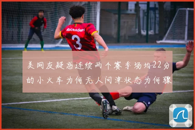 美网友疑惑连续两个赛季场均22分的小火车为何无人问津状态为何骤降