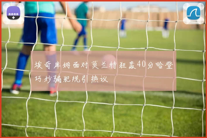 埃奇库姆面对莫兰特狂轰40分哈登巧妙骗犯规引热议