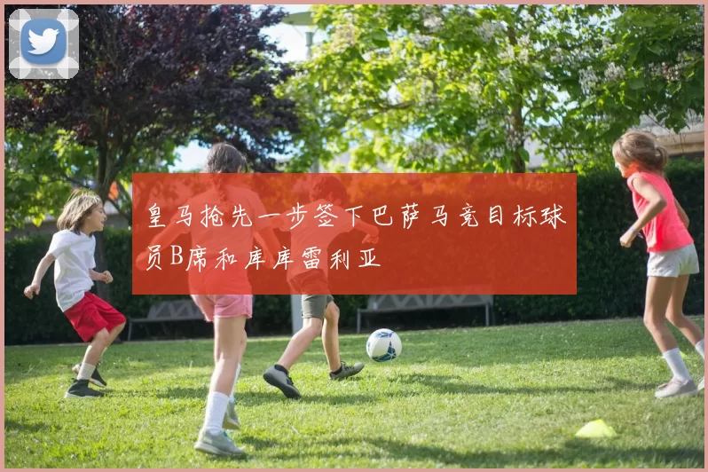 皇马抢先一步签下巴萨马竞目标球员B席和库库雷利亚